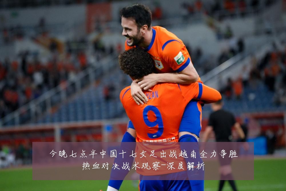今晚七点半中国十七女足出战越南全力争胜热血对决战术观察-深度解析
